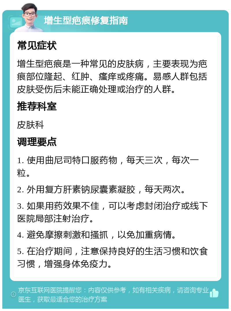 增生型疤痕修复指南 常见症状 增生型疤痕是一种常见的皮肤病，主要表现为疤痕部位隆起、红肿、瘙痒或疼痛。易感人群包括皮肤受伤后未能正确处理或治疗的人群。 推荐科室 皮肤科 调理要点 1. 使用曲尼司特口服药物，每天三次，每次一粒。 2. 外用复方肝素钠尿囊素凝胶，每天两次。 3. 如果用药效果不佳，可以考虑封闭治疗或线下医院局部注射治疗。 4. 避免摩擦刺激和搔抓，以免加重病情。 5. 在治疗期间，注意保持良好的生活习惯和饮食习惯，增强身体免疫力。