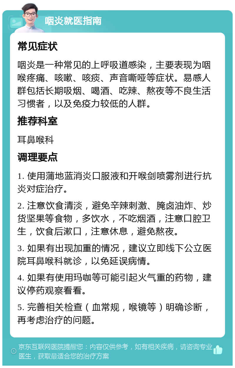 咽炎就医指南 常见症状 咽炎是一种常见的上呼吸道感染，主要表现为咽喉疼痛、咳嗽、咳痰、声音嘶哑等症状。易感人群包括长期吸烟、喝酒、吃辣、熬夜等不良生活习惯者，以及免疫力较低的人群。 推荐科室 耳鼻喉科 调理要点 1. 使用蒲地蓝消炎口服液和开喉剑喷雾剂进行抗炎对症治疗。 2. 注意饮食清淡，避免辛辣刺激、腌卤油炸、炒货坚果等食物，多饮水，不吃烟酒，注意口腔卫生，饮食后漱口，注意休息，避免熬夜。 3. 如果有出现加重的情况，建议立即线下公立医院耳鼻喉科就诊，以免延误病情。 4. 如果有使用玛咖等可能引起火气重的药物，建议停药观察看看。 5. 完善相关检查（血常规，喉镜等）明确诊断，再考虑治疗的问题。