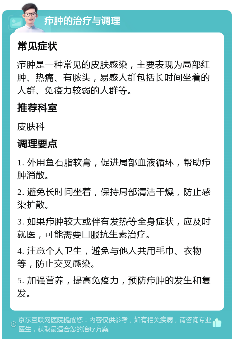 疖肿的治疗与调理 常见症状 疖肿是一种常见的皮肤感染，主要表现为局部红肿、热痛、有脓头，易感人群包括长时间坐着的人群、免疫力较弱的人群等。 推荐科室 皮肤科 调理要点 1. 外用鱼石脂软膏，促进局部血液循环，帮助疖肿消散。 2. 避免长时间坐着，保持局部清洁干燥，防止感染扩散。 3. 如果疖肿较大或伴有发热等全身症状，应及时就医，可能需要口服抗生素治疗。 4. 注意个人卫生，避免与他人共用毛巾、衣物等，防止交叉感染。 5. 加强营养，提高免疫力，预防疖肿的发生和复发。