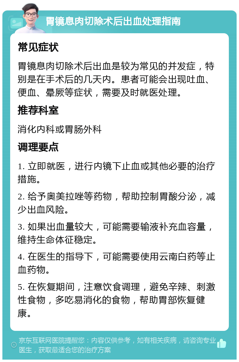 胃镜息肉切除术后出血处理指南 常见症状 胃镜息肉切除术后出血是较为常见的并发症，特别是在手术后的几天内。患者可能会出现吐血、便血、晕厥等症状，需要及时就医处理。 推荐科室 消化内科或胃肠外科 调理要点 1. 立即就医，进行内镜下止血或其他必要的治疗措施。 2. 给予奥美拉唑等药物，帮助控制胃酸分泌，减少出血风险。 3. 如果出血量较大，可能需要输液补充血容量，维持生命体征稳定。 4. 在医生的指导下，可能需要使用云南白药等止血药物。 5. 在恢复期间，注意饮食调理，避免辛辣、刺激性食物，多吃易消化的食物，帮助胃部恢复健康。