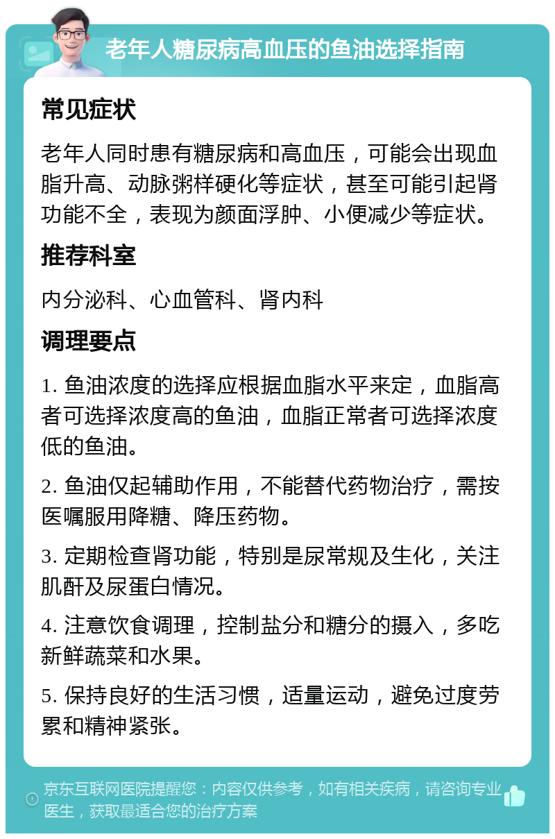 老年人糖尿病高血压的鱼油选择指南 常见症状 老年人同时患有糖尿病和高血压，可能会出现血脂升高、动脉粥样硬化等症状，甚至可能引起肾功能不全，表现为颜面浮肿、小便减少等症状。 推荐科室 内分泌科、心血管科、肾内科 调理要点 1. 鱼油浓度的选择应根据血脂水平来定，血脂高者可选择浓度高的鱼油，血脂正常者可选择浓度低的鱼油。 2. 鱼油仅起辅助作用，不能替代药物治疗，需按医嘱服用降糖、降压药物。 3. 定期检查肾功能，特别是尿常规及生化，关注肌酐及尿蛋白情况。 4. 注意饮食调理，控制盐分和糖分的摄入，多吃新鲜蔬菜和水果。 5. 保持良好的生活习惯，适量运动，避免过度劳累和精神紧张。