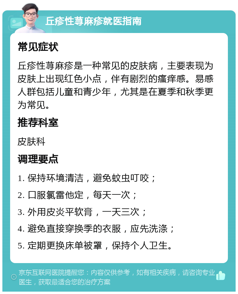 丘疹性荨麻疹就医指南 常见症状 丘疹性荨麻疹是一种常见的皮肤病，主要表现为皮肤上出现红色小点，伴有剧烈的瘙痒感。易感人群包括儿童和青少年，尤其是在夏季和秋季更为常见。 推荐科室 皮肤科 调理要点 1. 保持环境清洁，避免蚊虫叮咬； 2. 口服氯雷他定，每天一次； 3. 外用皮炎平软膏，一天三次； 4. 避免直接穿换季的衣服，应先洗涤； 5. 定期更换床单被罩，保持个人卫生。