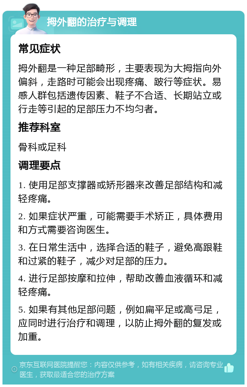 拇外翻的治疗与调理 常见症状 拇外翻是一种足部畸形，主要表现为大拇指向外偏斜，走路时可能会出现疼痛、跛行等症状。易感人群包括遗传因素、鞋子不合适、长期站立或行走等引起的足部压力不均匀者。 推荐科室 骨科或足科 调理要点 1. 使用足部支撑器或矫形器来改善足部结构和减轻疼痛。 2. 如果症状严重，可能需要手术矫正，具体费用和方式需要咨询医生。 3. 在日常生活中，选择合适的鞋子，避免高跟鞋和过紧的鞋子，减少对足部的压力。 4. 进行足部按摩和拉伸，帮助改善血液循环和减轻疼痛。 5. 如果有其他足部问题，例如扁平足或高弓足，应同时进行治疗和调理，以防止拇外翻的复发或加重。