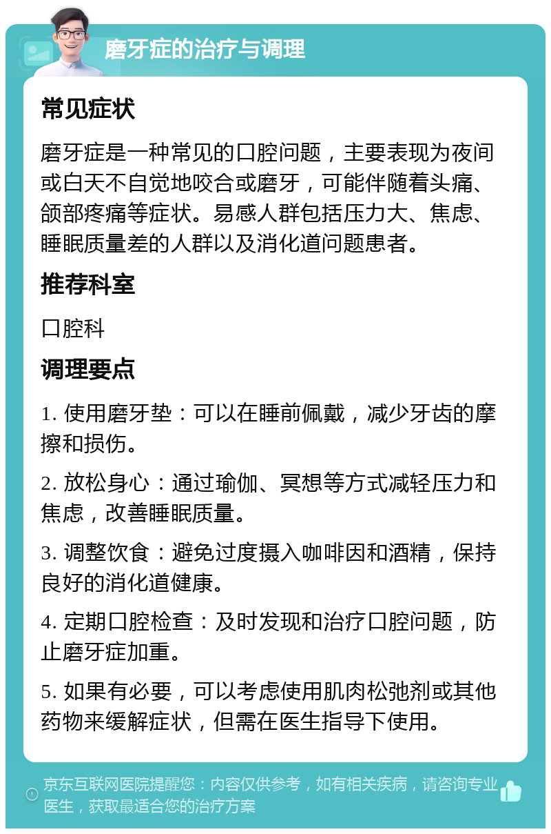 磨牙症的治疗与调理 常见症状 磨牙症是一种常见的口腔问题，主要表现为夜间或白天不自觉地咬合或磨牙，可能伴随着头痛、颌部疼痛等症状。易感人群包括压力大、焦虑、睡眠质量差的人群以及消化道问题患者。 推荐科室 口腔科 调理要点 1. 使用磨牙垫：可以在睡前佩戴，减少牙齿的摩擦和损伤。 2. 放松身心：通过瑜伽、冥想等方式减轻压力和焦虑，改善睡眠质量。 3. 调整饮食：避免过度摄入咖啡因和酒精，保持良好的消化道健康。 4. 定期口腔检查：及时发现和治疗口腔问题，防止磨牙症加重。 5. 如果有必要，可以考虑使用肌肉松弛剂或其他药物来缓解症状，但需在医生指导下使用。