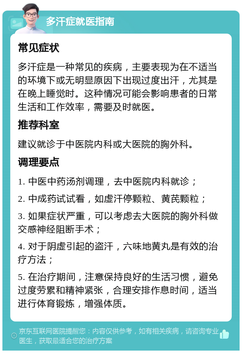 多汗症就医指南 常见症状 多汗症是一种常见的疾病，主要表现为在不适当的环境下或无明显原因下出现过度出汗，尤其是在晚上睡觉时。这种情况可能会影响患者的日常生活和工作效率，需要及时就医。 推荐科室 建议就诊于中医院内科或大医院的胸外科。 调理要点 1. 中医中药汤剂调理，去中医院内科就诊； 2. 中成药试试看，如虚汗停颗粒、黄芪颗粒； 3. 如果症状严重，可以考虑去大医院的胸外科做交感神经阻断手术； 4. 对于阴虚引起的盗汗，六味地黄丸是有效的治疗方法； 5. 在治疗期间，注意保持良好的生活习惯，避免过度劳累和精神紧张，合理安排作息时间，适当进行体育锻炼，增强体质。