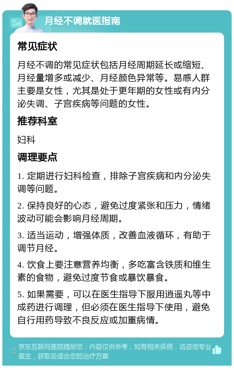 月经不调就医指南 常见症状 月经不调的常见症状包括月经周期延长或缩短、月经量增多或减少、月经颜色异常等。易感人群主要是女性，尤其是处于更年期的女性或有内分泌失调、子宫疾病等问题的女性。 推荐科室 妇科 调理要点 1. 定期进行妇科检查，排除子宫疾病和内分泌失调等问题。 2. 保持良好的心态，避免过度紧张和压力，情绪波动可能会影响月经周期。 3. 适当运动，增强体质，改善血液循环，有助于调节月经。 4. 饮食上要注意营养均衡，多吃富含铁质和维生素的食物，避免过度节食或暴饮暴食。 5. 如果需要，可以在医生指导下服用逍遥丸等中成药进行调理，但必须在医生指导下使用，避免自行用药导致不良反应或加重病情。