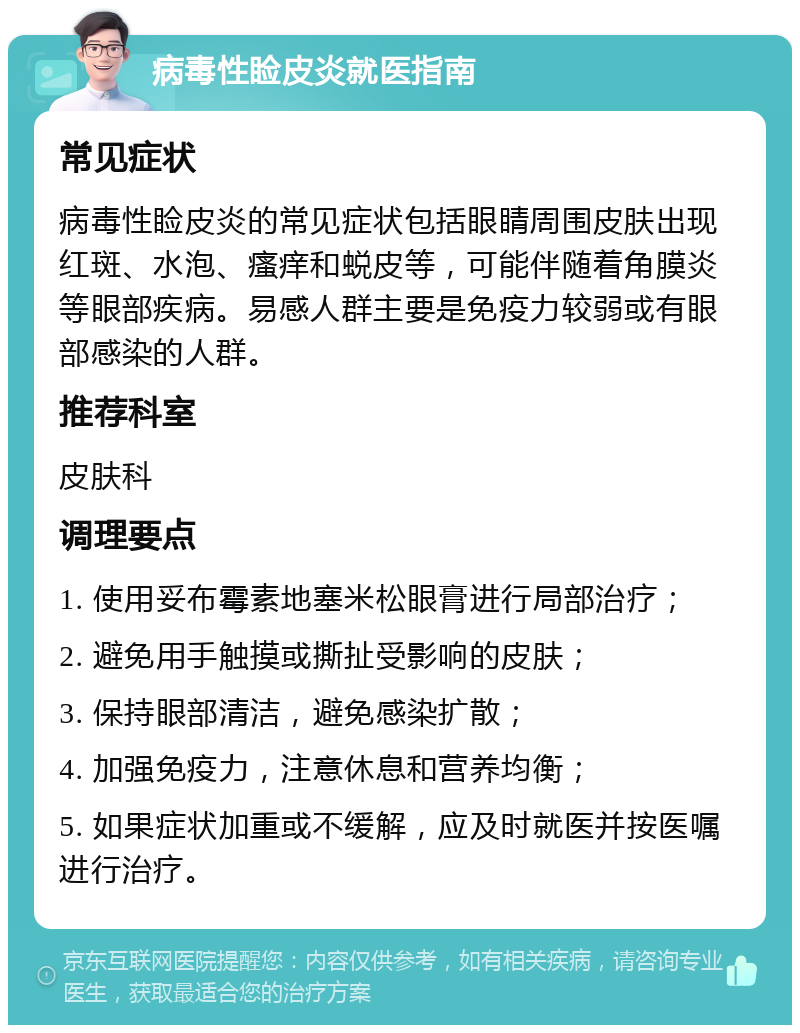 病毒性睑皮炎就医指南 常见症状 病毒性睑皮炎的常见症状包括眼睛周围皮肤出现红斑、水泡、瘙痒和蜕皮等，可能伴随着角膜炎等眼部疾病。易感人群主要是免疫力较弱或有眼部感染的人群。 推荐科室 皮肤科 调理要点 1. 使用妥布霉素地塞米松眼膏进行局部治疗； 2. 避免用手触摸或撕扯受影响的皮肤； 3. 保持眼部清洁，避免感染扩散； 4. 加强免疫力，注意休息和营养均衡； 5. 如果症状加重或不缓解，应及时就医并按医嘱进行治疗。