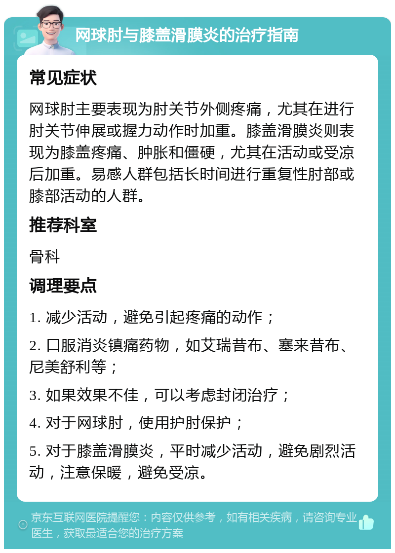 网球肘与膝盖滑膜炎的治疗指南 常见症状 网球肘主要表现为肘关节外侧疼痛，尤其在进行肘关节伸展或握力动作时加重。膝盖滑膜炎则表现为膝盖疼痛、肿胀和僵硬，尤其在活动或受凉后加重。易感人群包括长时间进行重复性肘部或膝部活动的人群。 推荐科室 骨科 调理要点 1. 减少活动，避免引起疼痛的动作； 2. 口服消炎镇痛药物，如艾瑞昔布、塞来昔布、尼美舒利等； 3. 如果效果不佳，可以考虑封闭治疗； 4. 对于网球肘，使用护肘保护； 5. 对于膝盖滑膜炎，平时减少活动，避免剧烈活动，注意保暖，避免受凉。