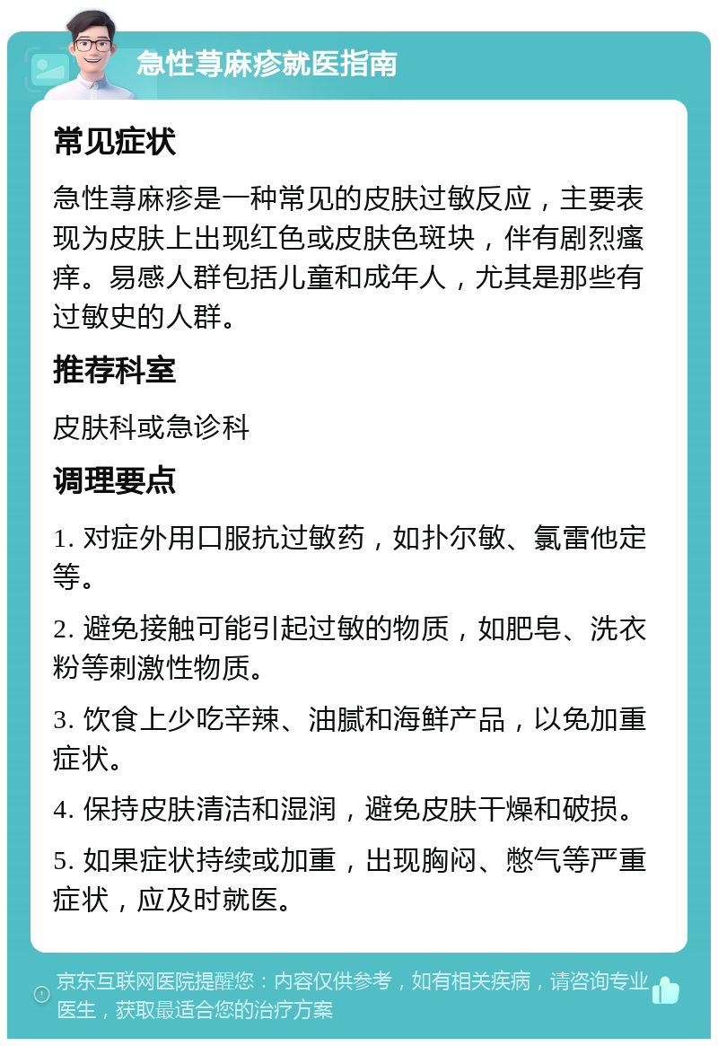 急性荨麻疹就医指南 常见症状 急性荨麻疹是一种常见的皮肤过敏反应，主要表现为皮肤上出现红色或皮肤色斑块，伴有剧烈瘙痒。易感人群包括儿童和成年人，尤其是那些有过敏史的人群。 推荐科室 皮肤科或急诊科 调理要点 1. 对症外用口服抗过敏药，如扑尔敏、氯雷他定等。 2. 避免接触可能引起过敏的物质，如肥皂、洗衣粉等刺激性物质。 3. 饮食上少吃辛辣、油腻和海鲜产品，以免加重症状。 4. 保持皮肤清洁和湿润，避免皮肤干燥和破损。 5. 如果症状持续或加重，出现胸闷、憋气等严重症状，应及时就医。