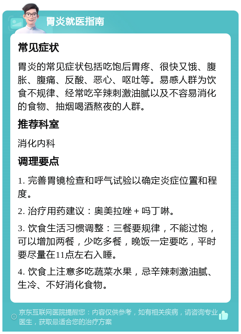 胃炎就医指南 常见症状 胃炎的常见症状包括吃饱后胃疼、很快又饿、腹胀、腹痛、反酸、恶心、呕吐等。易感人群为饮食不规律、经常吃辛辣刺激油腻以及不容易消化的食物、抽烟喝酒熬夜的人群。 推荐科室 消化内科 调理要点 1. 完善胃镜检查和呼气试验以确定炎症位置和程度。 2. 治疗用药建议：奥美拉唑＋吗丁啉。 3. 饮食生活习惯调整：三餐要规律，不能过饱，可以增加两餐，少吃多餐，晚饭一定要吃，平时要尽量在11点左右入睡。 4. 饮食上注意多吃蔬菜水果，忌辛辣刺激油腻、生冷、不好消化食物。