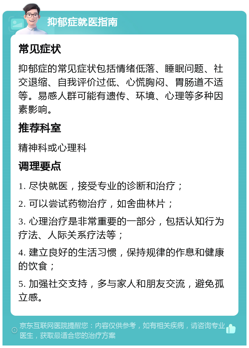 抑郁症就医指南 常见症状 抑郁症的常见症状包括情绪低落、睡眠问题、社交退缩、自我评价过低、心慌胸闷、胃肠道不适等。易感人群可能有遗传、环境、心理等多种因素影响。 推荐科室 精神科或心理科 调理要点 1. 尽快就医，接受专业的诊断和治疗； 2. 可以尝试药物治疗，如舍曲林片； 3. 心理治疗是非常重要的一部分，包括认知行为疗法、人际关系疗法等； 4. 建立良好的生活习惯，保持规律的作息和健康的饮食； 5. 加强社交支持，多与家人和朋友交流，避免孤立感。