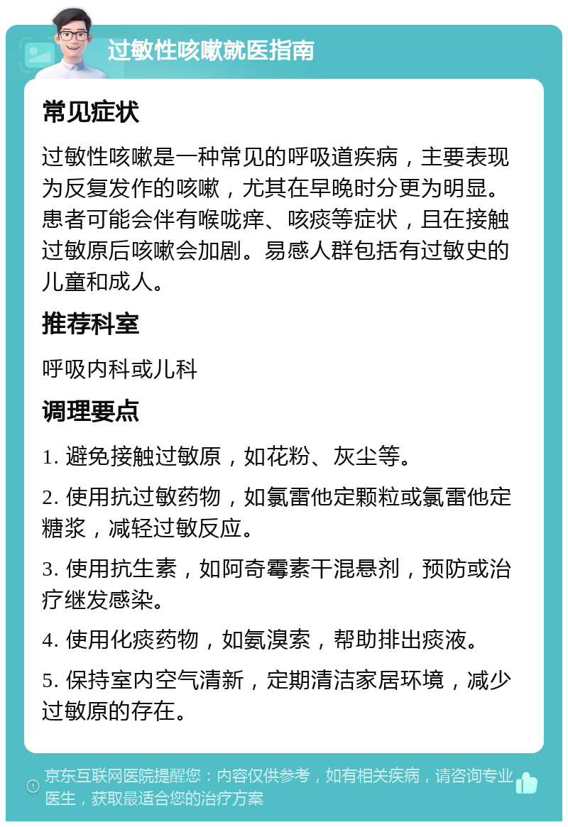 过敏性咳嗽就医指南 常见症状 过敏性咳嗽是一种常见的呼吸道疾病，主要表现为反复发作的咳嗽，尤其在早晚时分更为明显。患者可能会伴有喉咙痒、咳痰等症状，且在接触过敏原后咳嗽会加剧。易感人群包括有过敏史的儿童和成人。 推荐科室 呼吸内科或儿科 调理要点 1. 避免接触过敏原，如花粉、灰尘等。 2. 使用抗过敏药物，如氯雷他定颗粒或氯雷他定糖浆，减轻过敏反应。 3. 使用抗生素，如阿奇霉素干混悬剂，预防或治疗继发感染。 4. 使用化痰药物，如氨溴索，帮助排出痰液。 5. 保持室内空气清新，定期清洁家居环境，减少过敏原的存在。