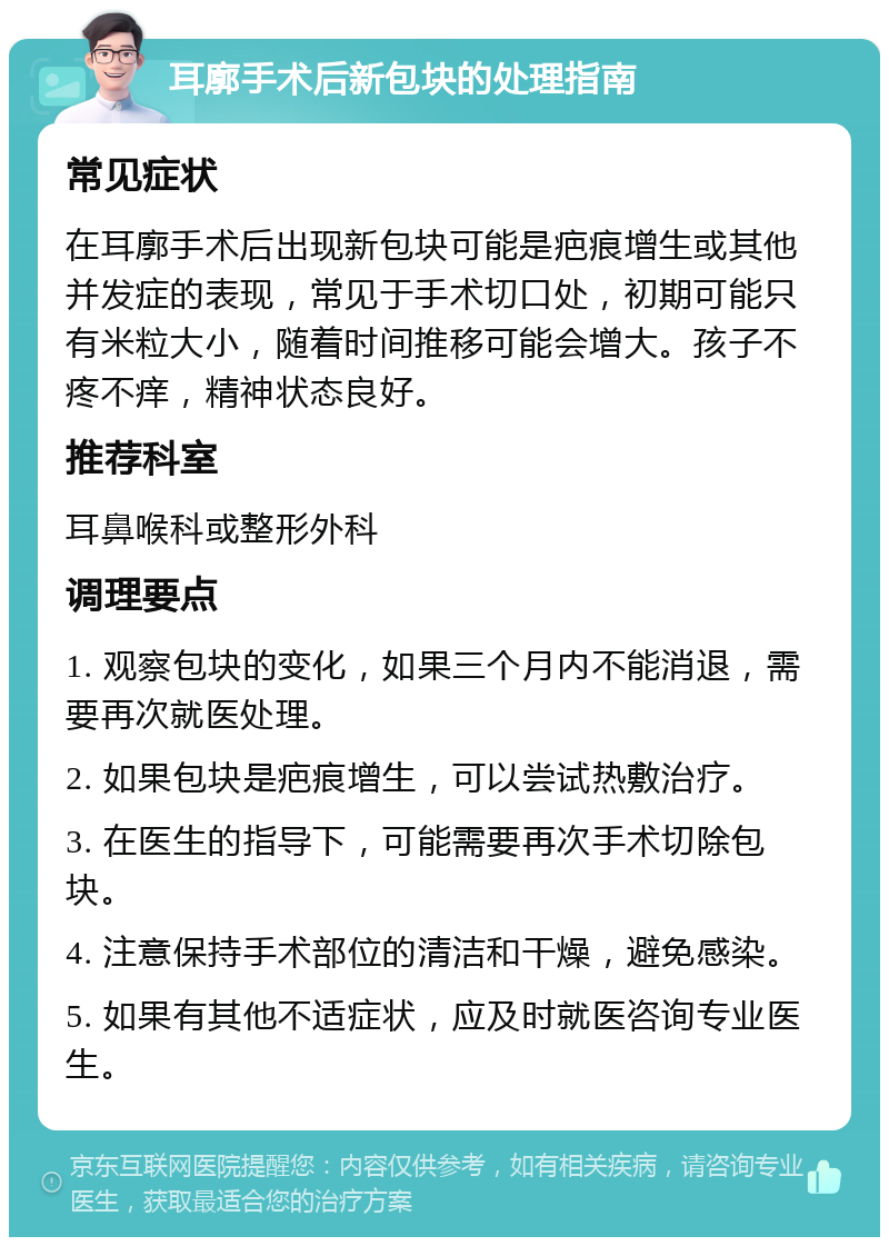 耳廓手术后新包块的处理指南 常见症状 在耳廓手术后出现新包块可能是疤痕增生或其他并发症的表现，常见于手术切口处，初期可能只有米粒大小，随着时间推移可能会增大。孩子不疼不痒，精神状态良好。 推荐科室 耳鼻喉科或整形外科 调理要点 1. 观察包块的变化，如果三个月内不能消退，需要再次就医处理。 2. 如果包块是疤痕增生，可以尝试热敷治疗。 3. 在医生的指导下，可能需要再次手术切除包块。 4. 注意保持手术部位的清洁和干燥，避免感染。 5. 如果有其他不适症状，应及时就医咨询专业医生。