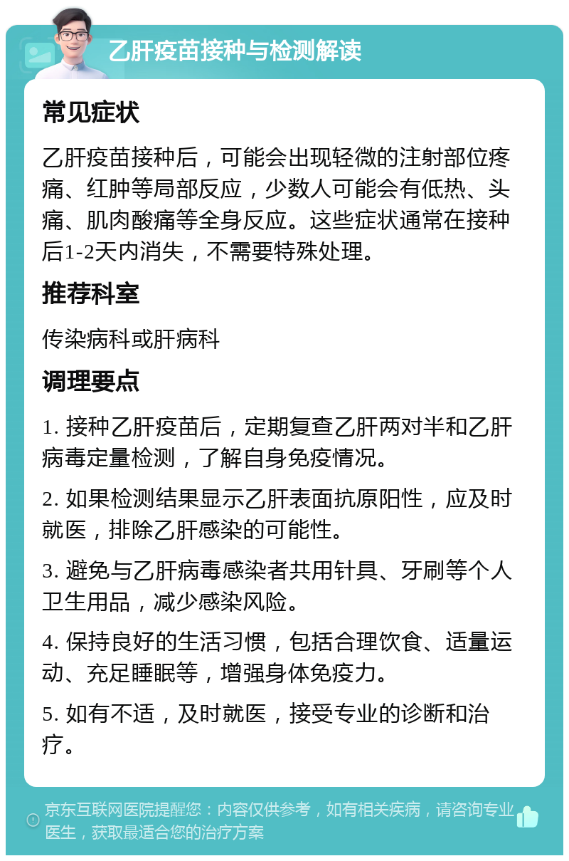 乙肝疫苗接种与检测解读 常见症状 乙肝疫苗接种后，可能会出现轻微的注射部位疼痛、红肿等局部反应，少数人可能会有低热、头痛、肌肉酸痛等全身反应。这些症状通常在接种后1-2天内消失，不需要特殊处理。 推荐科室 传染病科或肝病科 调理要点 1. 接种乙肝疫苗后，定期复查乙肝两对半和乙肝病毒定量检测，了解自身免疫情况。 2. 如果检测结果显示乙肝表面抗原阳性，应及时就医，排除乙肝感染的可能性。 3. 避免与乙肝病毒感染者共用针具、牙刷等个人卫生用品，减少感染风险。 4. 保持良好的生活习惯，包括合理饮食、适量运动、充足睡眠等，增强身体免疫力。 5. 如有不适，及时就医，接受专业的诊断和治疗。