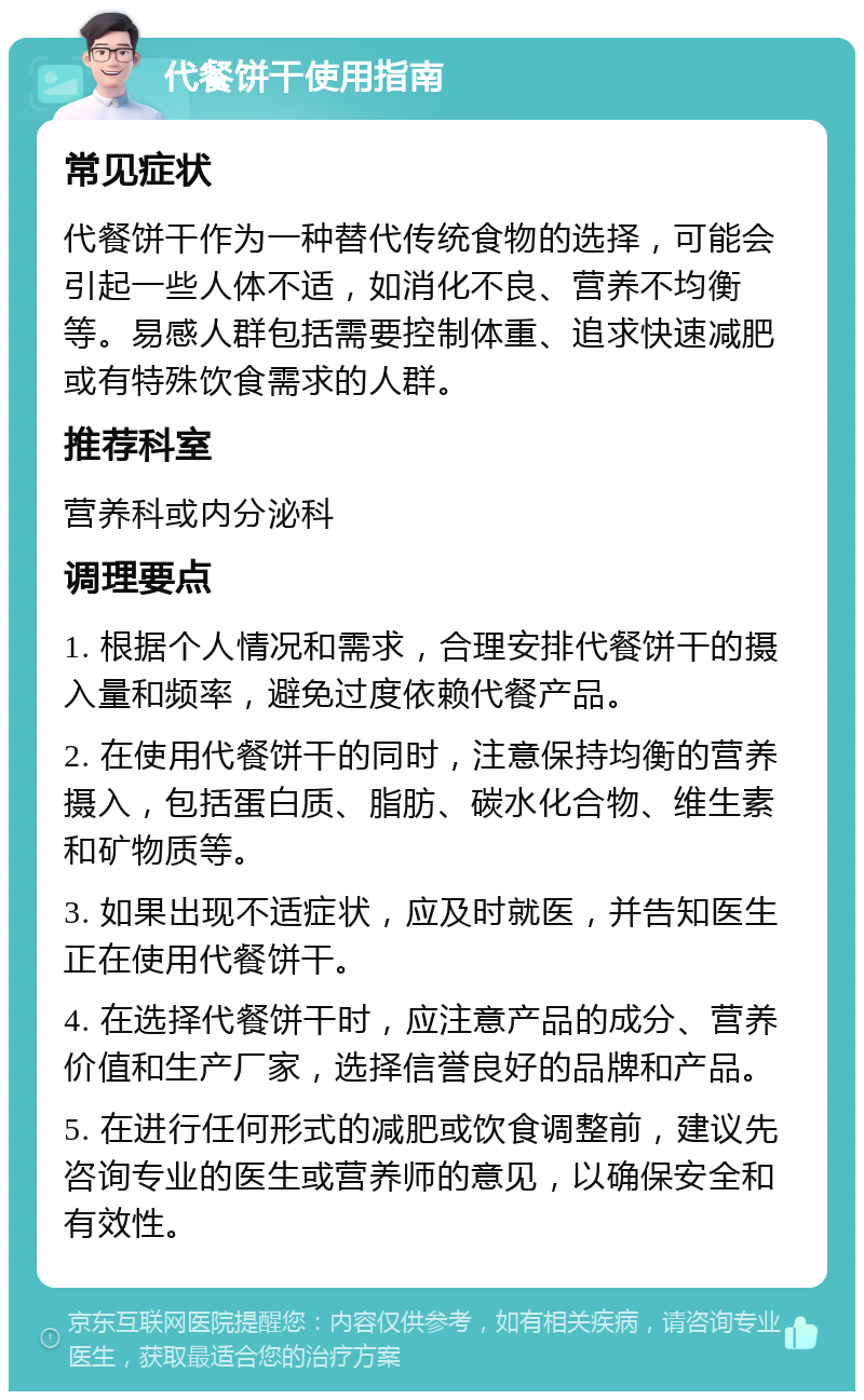 代餐饼干使用指南 常见症状 代餐饼干作为一种替代传统食物的选择，可能会引起一些人体不适，如消化不良、营养不均衡等。易感人群包括需要控制体重、追求快速减肥或有特殊饮食需求的人群。 推荐科室 营养科或内分泌科 调理要点 1. 根据个人情况和需求，合理安排代餐饼干的摄入量和频率，避免过度依赖代餐产品。 2. 在使用代餐饼干的同时，注意保持均衡的营养摄入，包括蛋白质、脂肪、碳水化合物、维生素和矿物质等。 3. 如果出现不适症状，应及时就医，并告知医生正在使用代餐饼干。 4. 在选择代餐饼干时，应注意产品的成分、营养价值和生产厂家，选择信誉良好的品牌和产品。 5. 在进行任何形式的减肥或饮食调整前，建议先咨询专业的医生或营养师的意见，以确保安全和有效性。