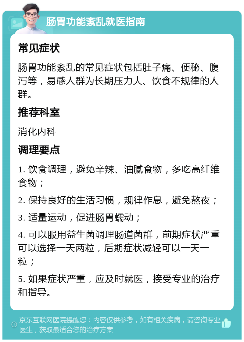 肠胃功能紊乱就医指南 常见症状 肠胃功能紊乱的常见症状包括肚子痛、便秘、腹泻等，易感人群为长期压力大、饮食不规律的人群。 推荐科室 消化内科 调理要点 1. 饮食调理，避免辛辣、油腻食物，多吃高纤维食物； 2. 保持良好的生活习惯，规律作息，避免熬夜； 3. 适量运动，促进肠胃蠕动； 4. 可以服用益生菌调理肠道菌群，前期症状严重可以选择一天两粒，后期症状减轻可以一天一粒； 5. 如果症状严重，应及时就医，接受专业的治疗和指导。