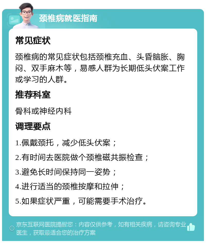 颈椎病就医指南 常见症状 颈椎病的常见症状包括颈椎充血、头昏脑胀、胸闷、双手麻木等，易感人群为长期低头伏案工作或学习的人群。 推荐科室 骨科或神经内科 调理要点 1.佩戴颈托，减少低头伏案； 2.有时间去医院做个颈椎磁共振检查； 3.避免长时间保持同一姿势； 4.进行适当的颈椎按摩和拉伸； 5.如果症状严重，可能需要手术治疗。