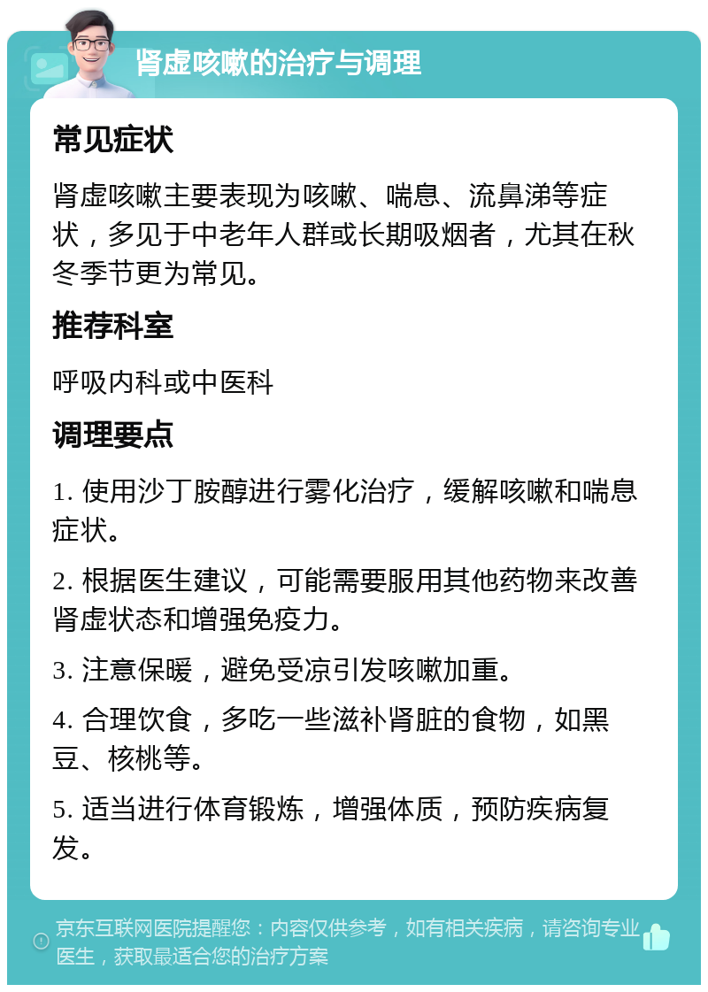 肾虚咳嗽的治疗与调理 常见症状 肾虚咳嗽主要表现为咳嗽、喘息、流鼻涕等症状，多见于中老年人群或长期吸烟者，尤其在秋冬季节更为常见。 推荐科室 呼吸内科或中医科 调理要点 1. 使用沙丁胺醇进行雾化治疗，缓解咳嗽和喘息症状。 2. 根据医生建议，可能需要服用其他药物来改善肾虚状态和增强免疫力。 3. 注意保暖，避免受凉引发咳嗽加重。 4. 合理饮食，多吃一些滋补肾脏的食物，如黑豆、核桃等。 5. 适当进行体育锻炼，增强体质，预防疾病复发。