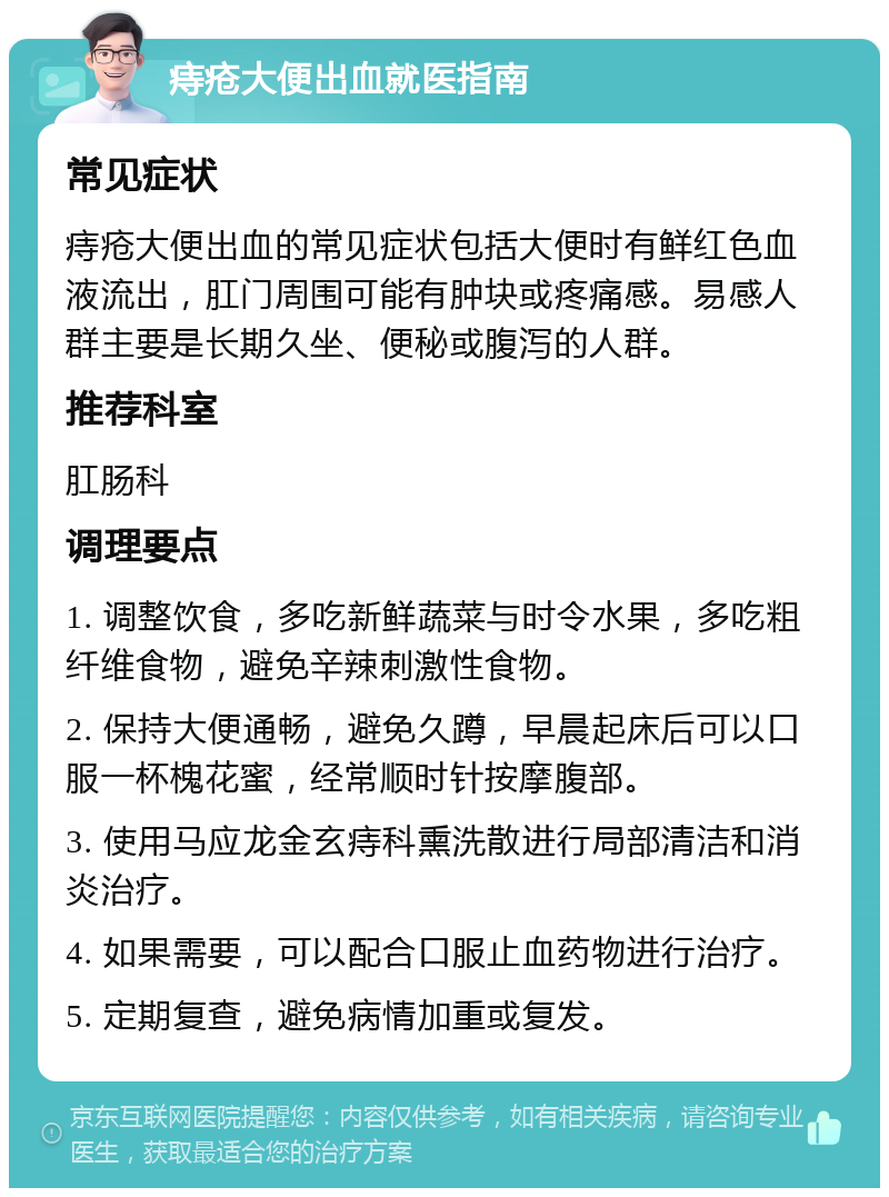 痔疮大便出血就医指南 常见症状 痔疮大便出血的常见症状包括大便时有鲜红色血液流出，肛门周围可能有肿块或疼痛感。易感人群主要是长期久坐、便秘或腹泻的人群。 推荐科室 肛肠科 调理要点 1. 调整饮食，多吃新鲜蔬菜与时令水果，多吃粗纤维食物，避免辛辣刺激性食物。 2. 保持大便通畅，避免久蹲，早晨起床后可以口服一杯槐花蜜，经常顺时针按摩腹部。 3. 使用马应龙金玄痔科熏洗散进行局部清洁和消炎治疗。 4. 如果需要，可以配合口服止血药物进行治疗。 5. 定期复查，避免病情加重或复发。