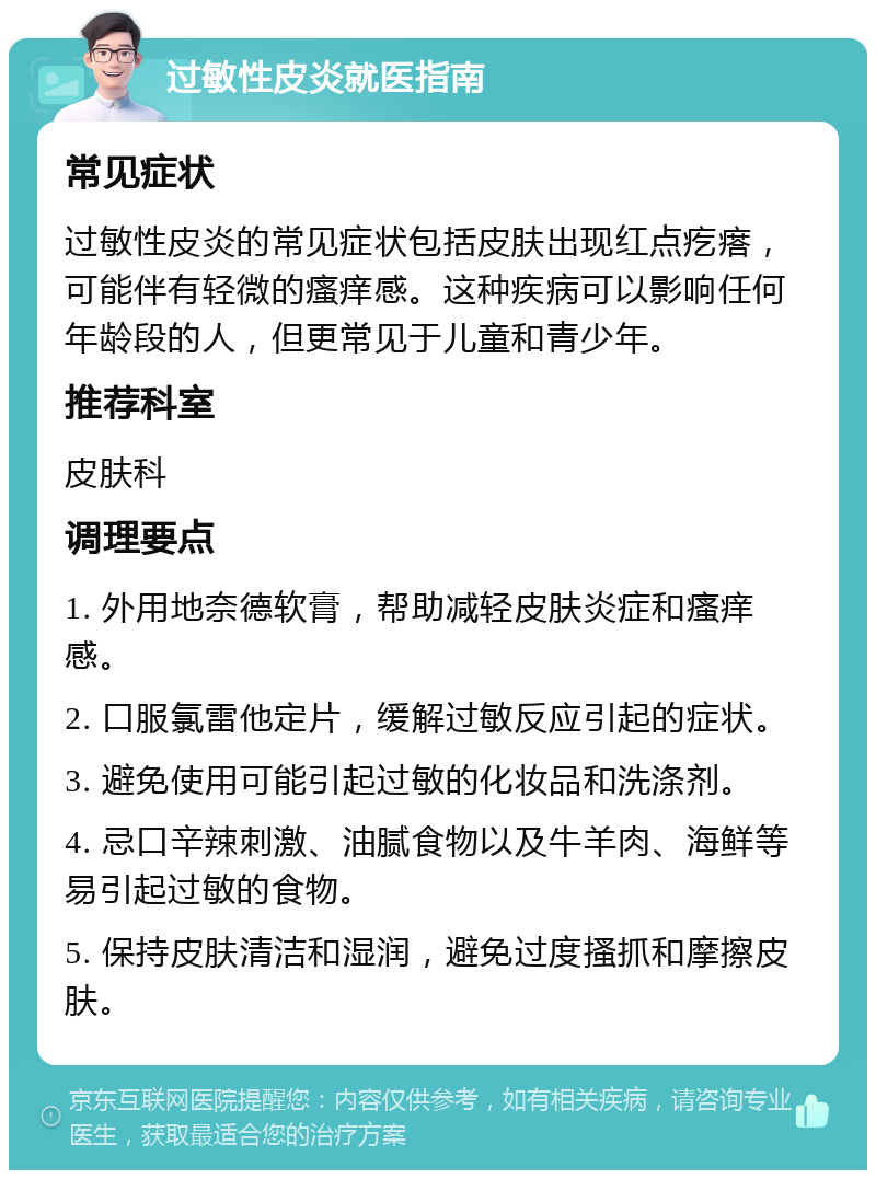 过敏性皮炎就医指南 常见症状 过敏性皮炎的常见症状包括皮肤出现红点疙瘩，可能伴有轻微的瘙痒感。这种疾病可以影响任何年龄段的人，但更常见于儿童和青少年。 推荐科室 皮肤科 调理要点 1. 外用地奈德软膏，帮助减轻皮肤炎症和瘙痒感。 2. 口服氯雷他定片，缓解过敏反应引起的症状。 3. 避免使用可能引起过敏的化妆品和洗涤剂。 4. 忌口辛辣刺激、油腻食物以及牛羊肉、海鲜等易引起过敏的食物。 5. 保持皮肤清洁和湿润，避免过度搔抓和摩擦皮肤。