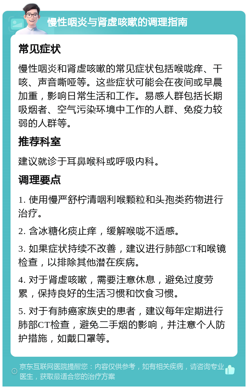 慢性咽炎与肾虚咳嗽的调理指南 常见症状 慢性咽炎和肾虚咳嗽的常见症状包括喉咙痒、干咳、声音嘶哑等。这些症状可能会在夜间或早晨加重，影响日常生活和工作。易感人群包括长期吸烟者、空气污染环境中工作的人群、免疫力较弱的人群等。 推荐科室 建议就诊于耳鼻喉科或呼吸内科。 调理要点 1. 使用慢严舒柠清咽利喉颗粒和头孢类药物进行治疗。 2. 含冰糖化痰止痒，缓解喉咙不适感。 3. 如果症状持续不改善，建议进行肺部CT和喉镜检查，以排除其他潜在疾病。 4. 对于肾虚咳嗽，需要注意休息，避免过度劳累，保持良好的生活习惯和饮食习惯。 5. 对于有肺癌家族史的患者，建议每年定期进行肺部CT检查，避免二手烟的影响，并注意个人防护措施，如戴口罩等。