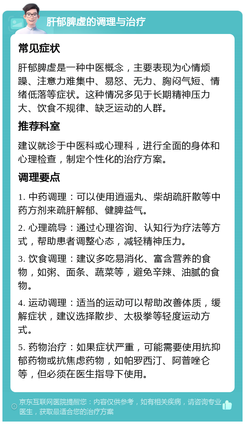 肝郁脾虚的调理与治疗 常见症状 肝郁脾虚是一种中医概念，主要表现为心情烦躁、注意力难集中、易怒、无力、胸闷气短、情绪低落等症状。这种情况多见于长期精神压力大、饮食不规律、缺乏运动的人群。 推荐科室 建议就诊于中医科或心理科，进行全面的身体和心理检查，制定个性化的治疗方案。 调理要点 1. 中药调理：可以使用逍遥丸、柴胡疏肝散等中药方剂来疏肝解郁、健脾益气。 2. 心理疏导：通过心理咨询、认知行为疗法等方式，帮助患者调整心态，减轻精神压力。 3. 饮食调理：建议多吃易消化、富含营养的食物，如粥、面条、蔬菜等，避免辛辣、油腻的食物。 4. 运动调理：适当的运动可以帮助改善体质，缓解症状，建议选择散步、太极拳等轻度运动方式。 5. 药物治疗：如果症状严重，可能需要使用抗抑郁药物或抗焦虑药物，如帕罗西汀、阿普唑仑等，但必须在医生指导下使用。