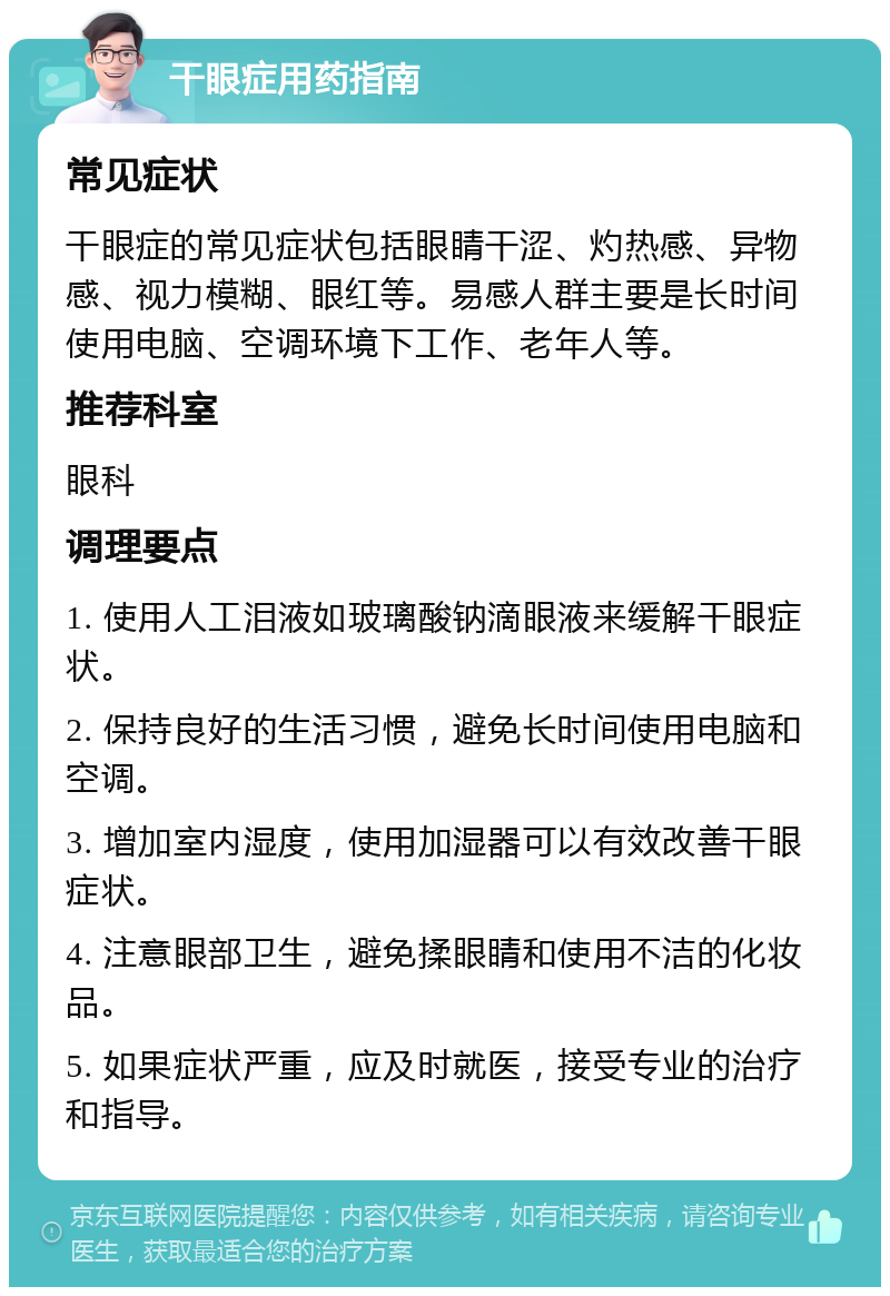 干眼症用药指南 常见症状 干眼症的常见症状包括眼睛干涩、灼热感、异物感、视力模糊、眼红等。易感人群主要是长时间使用电脑、空调环境下工作、老年人等。 推荐科室 眼科 调理要点 1. 使用人工泪液如玻璃酸钠滴眼液来缓解干眼症状。 2. 保持良好的生活习惯，避免长时间使用电脑和空调。 3. 增加室内湿度，使用加湿器可以有效改善干眼症状。 4. 注意眼部卫生，避免揉眼睛和使用不洁的化妆品。 5. 如果症状严重，应及时就医，接受专业的治疗和指导。