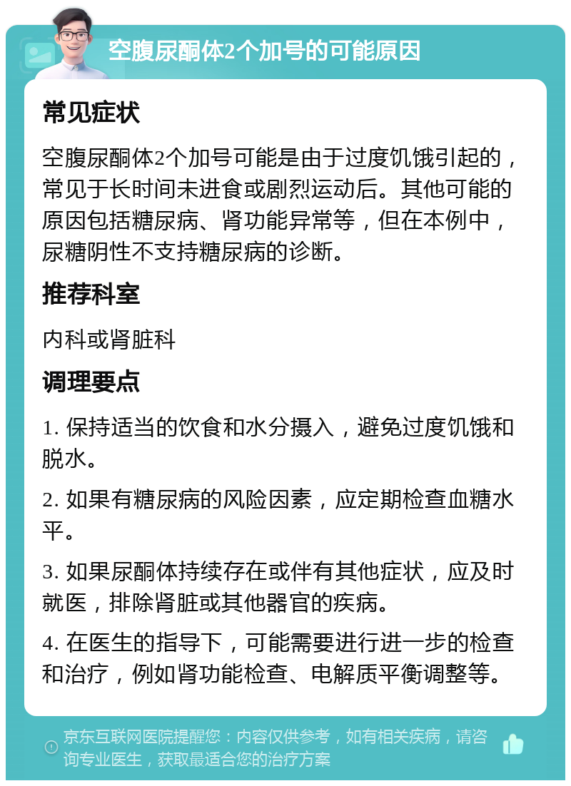 空腹尿酮体2个加号的可能原因 常见症状 空腹尿酮体2个加号可能是由于过度饥饿引起的，常见于长时间未进食或剧烈运动后。其他可能的原因包括糖尿病、肾功能异常等，但在本例中，尿糖阴性不支持糖尿病的诊断。 推荐科室 内科或肾脏科 调理要点 1. 保持适当的饮食和水分摄入，避免过度饥饿和脱水。 2. 如果有糖尿病的风险因素，应定期检查血糖水平。 3. 如果尿酮体持续存在或伴有其他症状，应及时就医，排除肾脏或其他器官的疾病。 4. 在医生的指导下，可能需要进行进一步的检查和治疗，例如肾功能检查、电解质平衡调整等。