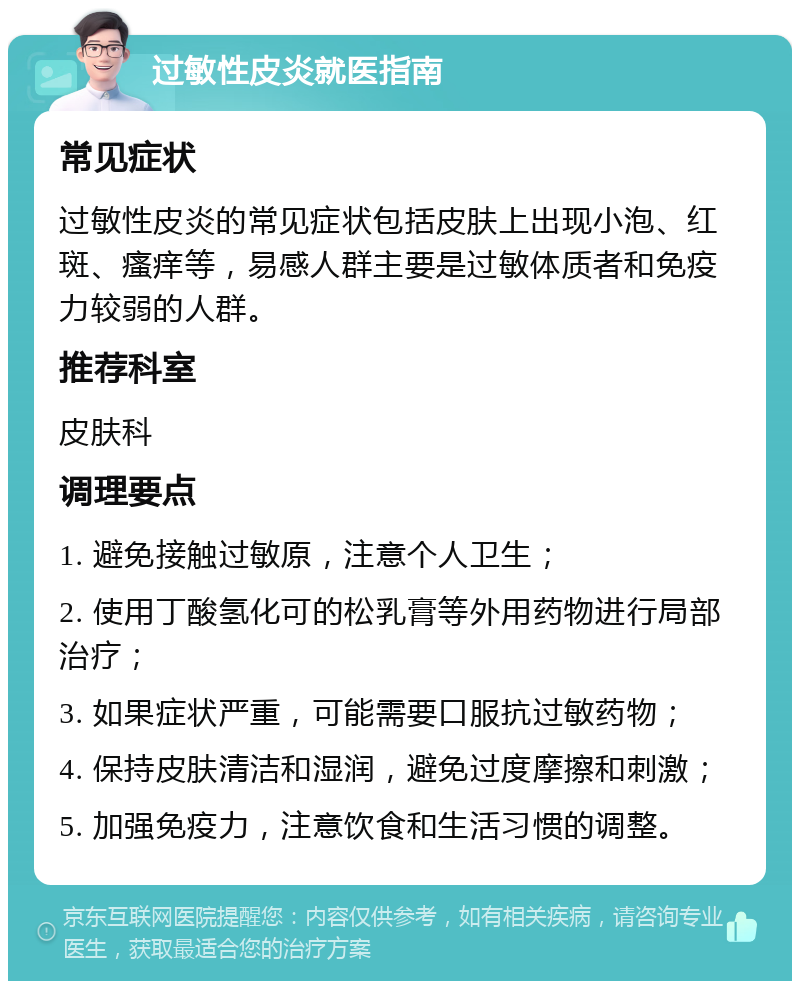 过敏性皮炎就医指南 常见症状 过敏性皮炎的常见症状包括皮肤上出现小泡、红斑、瘙痒等，易感人群主要是过敏体质者和免疫力较弱的人群。 推荐科室 皮肤科 调理要点 1. 避免接触过敏原，注意个人卫生； 2. 使用丁酸氢化可的松乳膏等外用药物进行局部治疗； 3. 如果症状严重，可能需要口服抗过敏药物； 4. 保持皮肤清洁和湿润，避免过度摩擦和刺激； 5. 加强免疫力，注意饮食和生活习惯的调整。