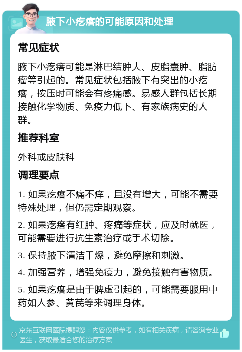 腋下小疙瘩的可能原因和处理 常见症状 腋下小疙瘩可能是淋巴结肿大、皮脂囊肿、脂肪瘤等引起的。常见症状包括腋下有突出的小疙瘩，按压时可能会有疼痛感。易感人群包括长期接触化学物质、免疫力低下、有家族病史的人群。 推荐科室 外科或皮肤科 调理要点 1. 如果疙瘩不痛不痒，且没有增大，可能不需要特殊处理，但仍需定期观察。 2. 如果疙瘩有红肿、疼痛等症状，应及时就医，可能需要进行抗生素治疗或手术切除。 3. 保持腋下清洁干燥，避免摩擦和刺激。 4. 加强营养，增强免疫力，避免接触有害物质。 5. 如果疙瘩是由于脾虚引起的，可能需要服用中药如人参、黄芪等来调理身体。