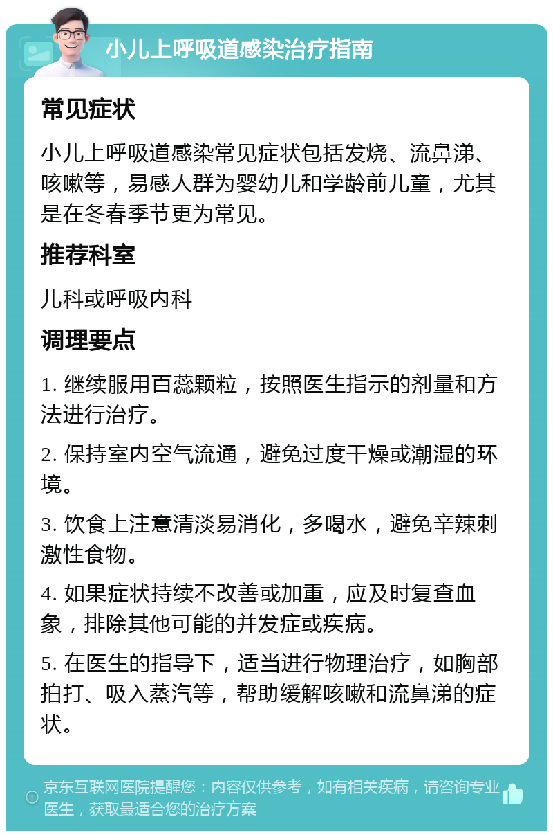 小儿上呼吸道感染治疗指南 常见症状 小儿上呼吸道感染常见症状包括发烧、流鼻涕、咳嗽等，易感人群为婴幼儿和学龄前儿童，尤其是在冬春季节更为常见。 推荐科室 儿科或呼吸内科 调理要点 1. 继续服用百蕊颗粒，按照医生指示的剂量和方法进行治疗。 2. 保持室内空气流通，避免过度干燥或潮湿的环境。 3. 饮食上注意清淡易消化，多喝水，避免辛辣刺激性食物。 4. 如果症状持续不改善或加重，应及时复查血象，排除其他可能的并发症或疾病。 5. 在医生的指导下，适当进行物理治疗，如胸部拍打、吸入蒸汽等，帮助缓解咳嗽和流鼻涕的症状。