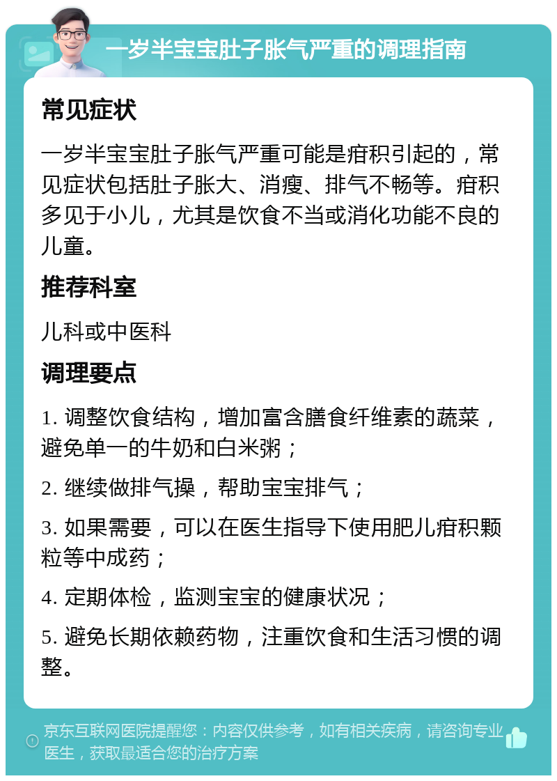 一岁半宝宝肚子胀气严重的调理指南 常见症状 一岁半宝宝肚子胀气严重可能是疳积引起的，常见症状包括肚子胀大、消瘦、排气不畅等。疳积多见于小儿，尤其是饮食不当或消化功能不良的儿童。 推荐科室 儿科或中医科 调理要点 1. 调整饮食结构，增加富含膳食纤维素的蔬菜，避免单一的牛奶和白米粥； 2. 继续做排气操，帮助宝宝排气； 3. 如果需要，可以在医生指导下使用肥儿疳积颗粒等中成药； 4. 定期体检，监测宝宝的健康状况； 5. 避免长期依赖药物，注重饮食和生活习惯的调整。