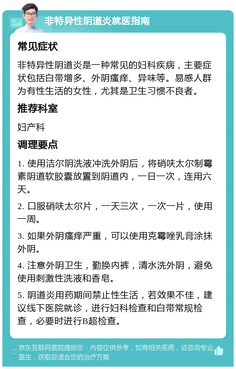 非特异性阴道炎就医指南 常见症状 非特异性阴道炎是一种常见的妇科疾病，主要症状包括白带增多、外阴瘙痒、异味等。易感人群为有性生活的女性，尤其是卫生习惯不良者。 推荐科室 妇产科 调理要点 1. 使用洁尔阴洗液冲洗外阴后，将硝呋太尔制霉素阴道软胶囊放置到阴道内，一日一次，连用六天。 2. 口服硝呋太尔片，一天三次，一次一片，使用一周。 3. 如果外阴瘙痒严重，可以使用克霉唑乳膏涂抹外阴。 4. 注意外阴卫生，勤换内裤，清水洗外阴，避免使用刺激性洗液和香皂。 5. 阴道炎用药期间禁止性生活，若效果不佳，建议线下医院就诊，进行妇科检查和白带常规检查，必要时进行B超检查。