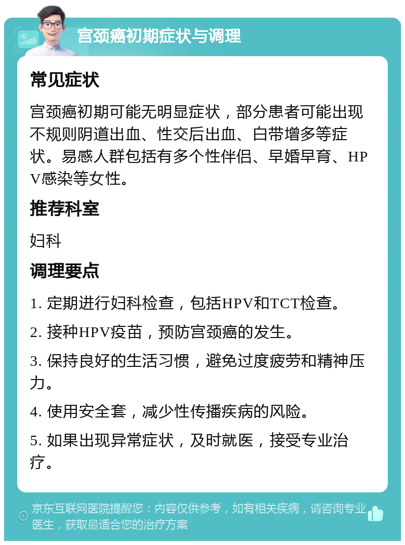 宫颈癌初期症状与调理 常见症状 宫颈癌初期可能无明显症状，部分患者可能出现不规则阴道出血、性交后出血、白带增多等症状。易感人群包括有多个性伴侣、早婚早育、HPV感染等女性。 推荐科室 妇科 调理要点 1. 定期进行妇科检查，包括HPV和TCT检查。 2. 接种HPV疫苗，预防宫颈癌的发生。 3. 保持良好的生活习惯，避免过度疲劳和精神压力。 4. 使用安全套，减少性传播疾病的风险。 5. 如果出现异常症状，及时就医，接受专业治疗。