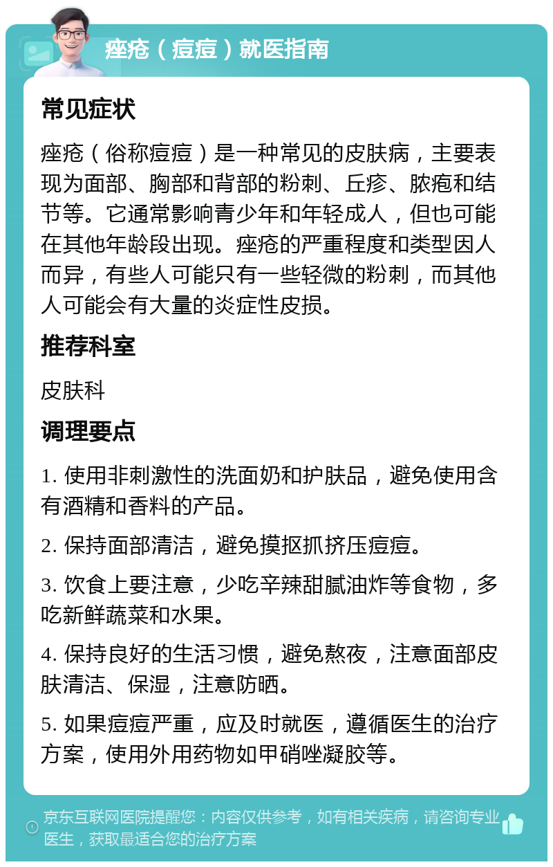 痤疮（痘痘）就医指南 常见症状 痤疮（俗称痘痘）是一种常见的皮肤病，主要表现为面部、胸部和背部的粉刺、丘疹、脓疱和结节等。它通常影响青少年和年轻成人，但也可能在其他年龄段出现。痤疮的严重程度和类型因人而异，有些人可能只有一些轻微的粉刺，而其他人可能会有大量的炎症性皮损。 推荐科室 皮肤科 调理要点 1. 使用非刺激性的洗面奶和护肤品，避免使用含有酒精和香料的产品。 2. 保持面部清洁，避免摸抠抓挤压痘痘。 3. 饮食上要注意，少吃辛辣甜腻油炸等食物，多吃新鲜蔬菜和水果。 4. 保持良好的生活习惯，避免熬夜，注意面部皮肤清洁、保湿，注意防晒。 5. 如果痘痘严重，应及时就医，遵循医生的治疗方案，使用外用药物如甲硝唑凝胶等。