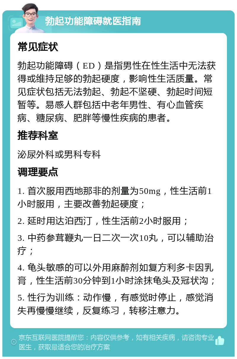 勃起功能障碍就医指南 常见症状 勃起功能障碍（ED）是指男性在性生活中无法获得或维持足够的勃起硬度，影响性生活质量。常见症状包括无法勃起、勃起不坚硬、勃起时间短暂等。易感人群包括中老年男性、有心血管疾病、糖尿病、肥胖等慢性疾病的患者。 推荐科室 泌尿外科或男科专科 调理要点 1. 首次服用西地那非的剂量为50mg，性生活前1小时服用，主要改善勃起硬度； 2. 延时用达泊西汀，性生活前2小时服用； 3. 中药参茸鞭丸一日二次一次10丸，可以辅助治疗； 4. 龟头敏感的可以外用麻醉剂如复方利多卡因乳膏，性生活前30分钟到1小时涂抹龟头及冠状沟； 5. 性行为训练：动作慢，有感觉时停止，感觉消失再慢慢继续，反复练习，转移注意力。