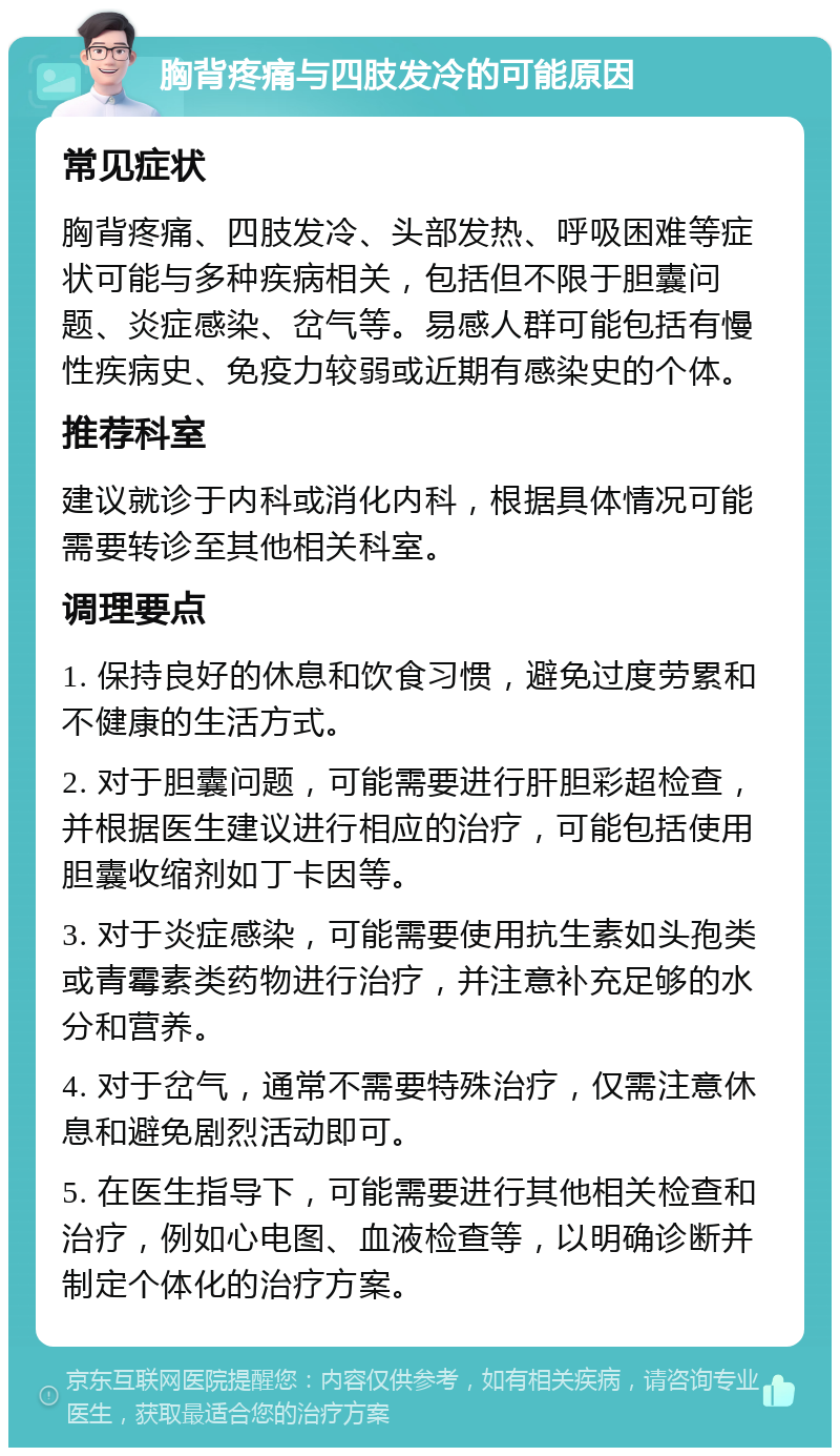 胸背疼痛与四肢发冷的可能原因 常见症状 胸背疼痛、四肢发冷、头部发热、呼吸困难等症状可能与多种疾病相关，包括但不限于胆囊问题、炎症感染、岔气等。易感人群可能包括有慢性疾病史、免疫力较弱或近期有感染史的个体。 推荐科室 建议就诊于内科或消化内科，根据具体情况可能需要转诊至其他相关科室。 调理要点 1. 保持良好的休息和饮食习惯，避免过度劳累和不健康的生活方式。 2. 对于胆囊问题，可能需要进行肝胆彩超检查，并根据医生建议进行相应的治疗，可能包括使用胆囊收缩剂如丁卡因等。 3. 对于炎症感染，可能需要使用抗生素如头孢类或青霉素类药物进行治疗，并注意补充足够的水分和营养。 4. 对于岔气，通常不需要特殊治疗，仅需注意休息和避免剧烈活动即可。 5. 在医生指导下，可能需要进行其他相关检查和治疗，例如心电图、血液检查等，以明确诊断并制定个体化的治疗方案。