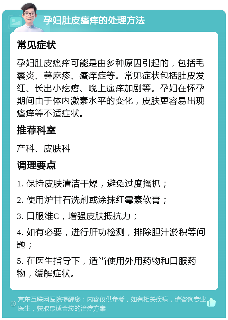 孕妇肚皮瘙痒的处理方法 常见症状 孕妇肚皮瘙痒可能是由多种原因引起的，包括毛囊炎、蕁麻疹、瘙痒症等。常见症状包括肚皮发红、长出小疙瘩、晚上瘙痒加剧等。孕妇在怀孕期间由于体内激素水平的变化，皮肤更容易出现瘙痒等不适症状。 推荐科室 产科、皮肤科 调理要点 1. 保持皮肤清洁干燥，避免过度搔抓； 2. 使用炉甘石洗剂或涂抹红霉素软膏； 3. 口服维C，增强皮肤抵抗力； 4. 如有必要，进行肝功检测，排除胆汁淤积等问题； 5. 在医生指导下，适当使用外用药物和口服药物，缓解症状。