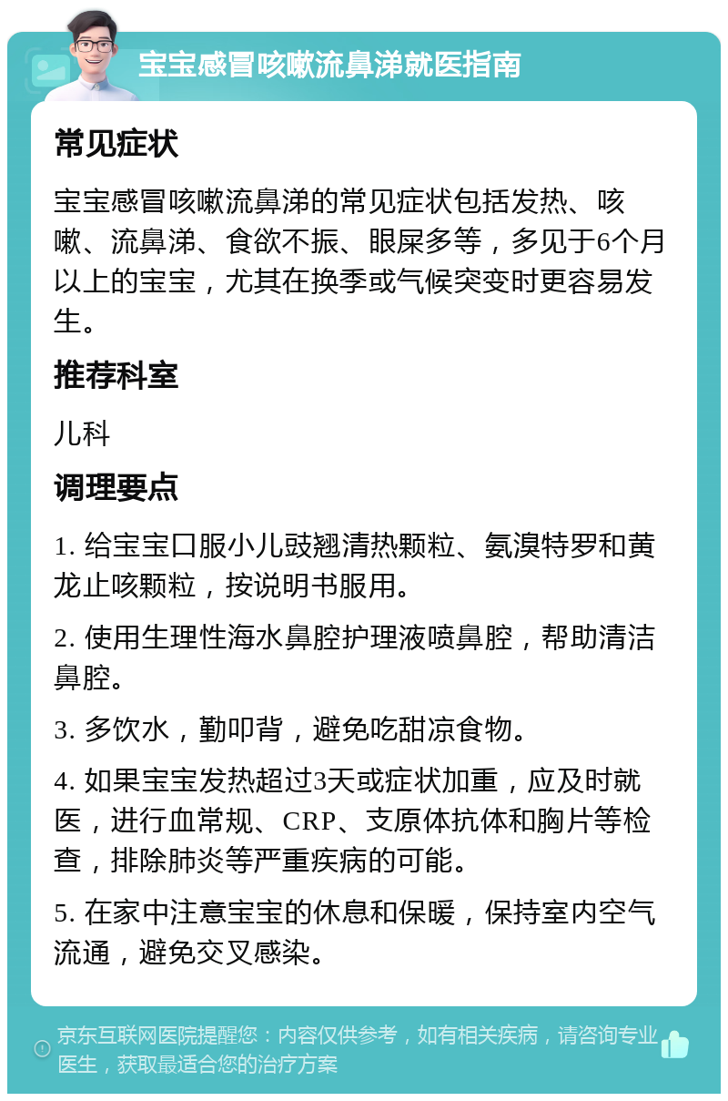 宝宝感冒咳嗽流鼻涕就医指南 常见症状 宝宝感冒咳嗽流鼻涕的常见症状包括发热、咳嗽、流鼻涕、食欲不振、眼屎多等，多见于6个月以上的宝宝，尤其在换季或气候突变时更容易发生。 推荐科室 儿科 调理要点 1. 给宝宝口服小儿豉翘清热颗粒、氨溴特罗和黄龙止咳颗粒，按说明书服用。 2. 使用生理性海水鼻腔护理液喷鼻腔，帮助清洁鼻腔。 3. 多饮水，勤叩背，避免吃甜凉食物。 4. 如果宝宝发热超过3天或症状加重，应及时就医，进行血常规、CRP、支原体抗体和胸片等检查，排除肺炎等严重疾病的可能。 5. 在家中注意宝宝的休息和保暖，保持室内空气流通，避免交叉感染。