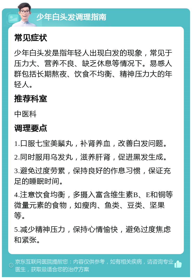 少年白头发调理指南 常见症状 少年白头发是指年轻人出现白发的现象，常见于压力大、营养不良、缺乏休息等情况下。易感人群包括长期熬夜、饮食不均衡、精神压力大的年轻人。 推荐科室 中医科 调理要点 1.口服七宝美鬃丸，补肾养血，改善白发问题。 2.同时服用乌发丸，滋养肝肾，促进黑发生成。 3.避免过度劳累，保持良好的作息习惯，保证充足的睡眠时间。 4.注意饮食均衡，多摄入富含维生素B、E和铜等微量元素的食物，如瘦肉、鱼类、豆类、坚果等。 5.减少精神压力，保持心情愉快，避免过度焦虑和紧张。