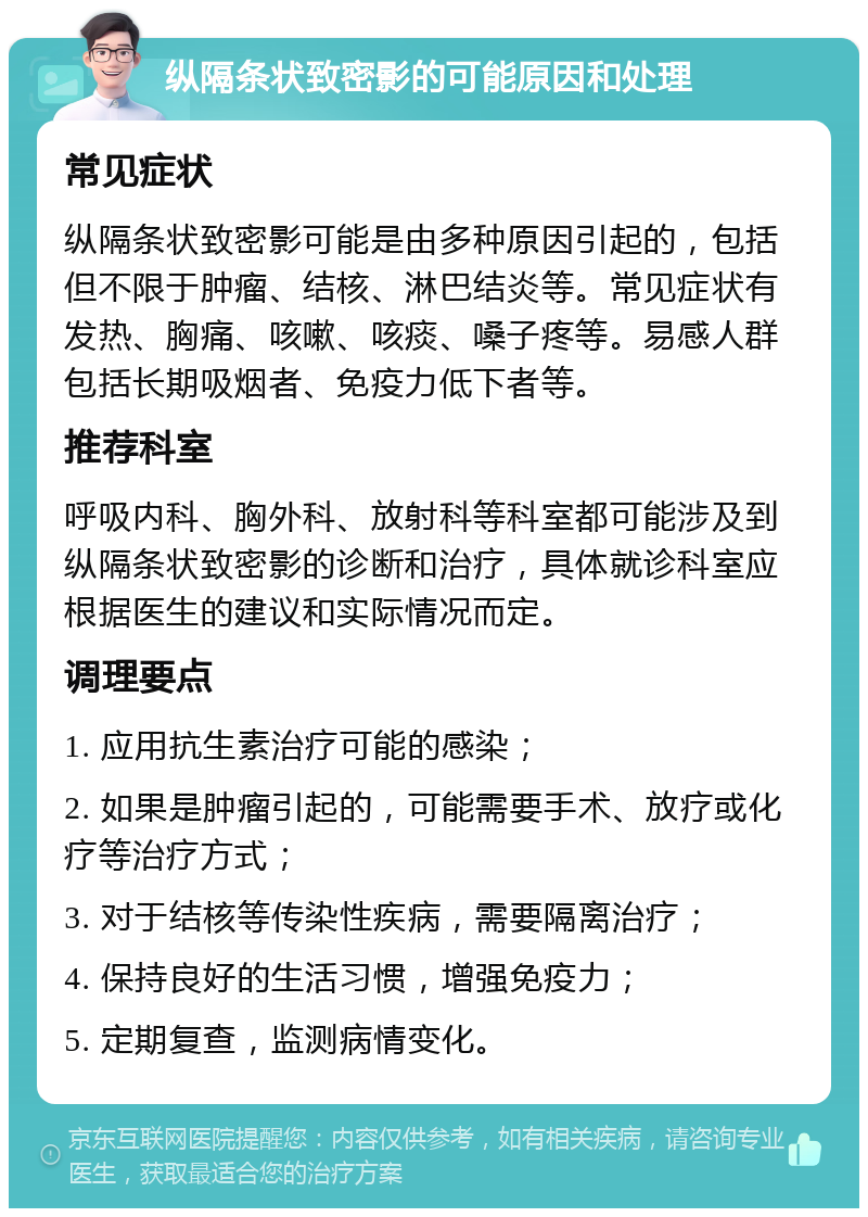 纵隔条状致密影的可能原因和处理 常见症状 纵隔条状致密影可能是由多种原因引起的，包括但不限于肿瘤、结核、淋巴结炎等。常见症状有发热、胸痛、咳嗽、咳痰、嗓子疼等。易感人群包括长期吸烟者、免疫力低下者等。 推荐科室 呼吸内科、胸外科、放射科等科室都可能涉及到纵隔条状致密影的诊断和治疗，具体就诊科室应根据医生的建议和实际情况而定。 调理要点 1. 应用抗生素治疗可能的感染； 2. 如果是肿瘤引起的，可能需要手术、放疗或化疗等治疗方式； 3. 对于结核等传染性疾病，需要隔离治疗； 4. 保持良好的生活习惯，增强免疫力； 5. 定期复查，监测病情变化。