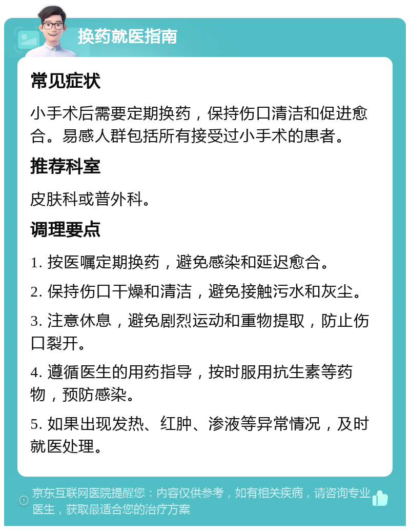 换药就医指南 常见症状 小手术后需要定期换药，保持伤口清洁和促进愈合。易感人群包括所有接受过小手术的患者。 推荐科室 皮肤科或普外科。 调理要点 1. 按医嘱定期换药，避免感染和延迟愈合。 2. 保持伤口干燥和清洁，避免接触污水和灰尘。 3. 注意休息，避免剧烈运动和重物提取，防止伤口裂开。 4. 遵循医生的用药指导，按时服用抗生素等药物，预防感染。 5. 如果出现发热、红肿、渗液等异常情况，及时就医处理。