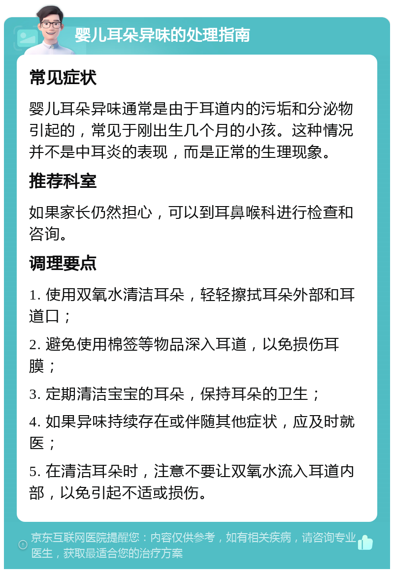 婴儿耳朵异味的处理指南 常见症状 婴儿耳朵异味通常是由于耳道内的污垢和分泌物引起的，常见于刚出生几个月的小孩。这种情况并不是中耳炎的表现，而是正常的生理现象。 推荐科室 如果家长仍然担心，可以到耳鼻喉科进行检查和咨询。 调理要点 1. 使用双氧水清洁耳朵，轻轻擦拭耳朵外部和耳道口； 2. 避免使用棉签等物品深入耳道，以免损伤耳膜； 3. 定期清洁宝宝的耳朵，保持耳朵的卫生； 4. 如果异味持续存在或伴随其他症状，应及时就医； 5. 在清洁耳朵时，注意不要让双氧水流入耳道内部，以免引起不适或损伤。