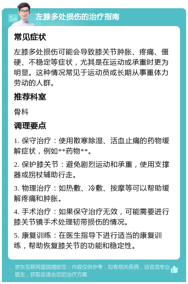 左膝多处损伤的治疗指南 常见症状 左膝多处损伤可能会导致膝关节肿胀、疼痛、僵硬、不稳定等症状，尤其是在运动或承重时更为明显。这种情况常见于运动员或长期从事重体力劳动的人群。 推荐科室 骨科 调理要点 1. 保守治疗：使用散寒除湿、活血止痛的药物缓解症状，例如**药物**。 2. 保护膝关节：避免剧烈运动和承重，使用支撑器或拐杖辅助行走。 3. 物理治疗：如热敷、冷敷、按摩等可以帮助缓解疼痛和肿胀。 4. 手术治疗：如果保守治疗无效，可能需要进行膝关节镜手术处理韧带损伤的情况。 5. 康复训练：在医生指导下进行适当的康复训练，帮助恢复膝关节的功能和稳定性。