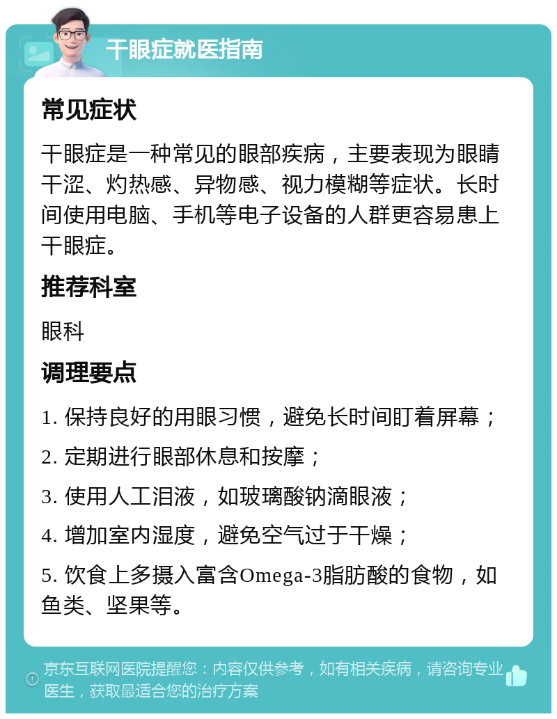 干眼症就医指南 常见症状 干眼症是一种常见的眼部疾病，主要表现为眼睛干涩、灼热感、异物感、视力模糊等症状。长时间使用电脑、手机等电子设备的人群更容易患上干眼症。 推荐科室 眼科 调理要点 1. 保持良好的用眼习惯，避免长时间盯着屏幕； 2. 定期进行眼部休息和按摩； 3. 使用人工泪液，如玻璃酸钠滴眼液； 4. 增加室内湿度，避免空气过于干燥； 5. 饮食上多摄入富含Omega-3脂肪酸的食物，如鱼类、坚果等。