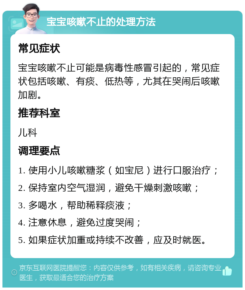 宝宝咳嗽不止的处理方法 常见症状 宝宝咳嗽不止可能是病毒性感冒引起的，常见症状包括咳嗽、有痰、低热等，尤其在哭闹后咳嗽加剧。 推荐科室 儿科 调理要点 1. 使用小儿咳嗽糖浆（如宝尼）进行口服治疗； 2. 保持室内空气湿润，避免干燥刺激咳嗽； 3. 多喝水，帮助稀释痰液； 4. 注意休息，避免过度哭闹； 5. 如果症状加重或持续不改善，应及时就医。