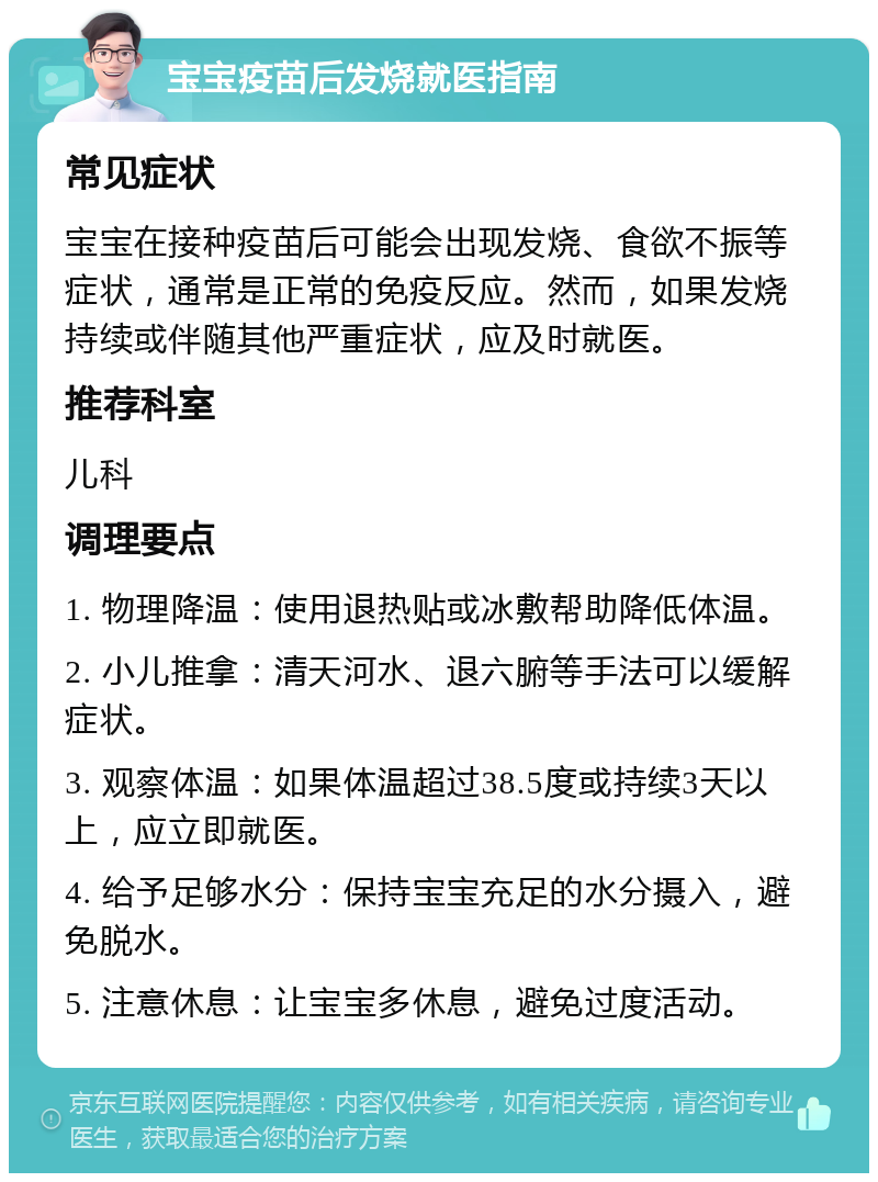 宝宝疫苗后发烧就医指南 常见症状 宝宝在接种疫苗后可能会出现发烧、食欲不振等症状，通常是正常的免疫反应。然而，如果发烧持续或伴随其他严重症状，应及时就医。 推荐科室 儿科 调理要点 1. 物理降温：使用退热贴或冰敷帮助降低体温。 2. 小儿推拿：清天河水、退六腑等手法可以缓解症状。 3. 观察体温：如果体温超过38.5度或持续3天以上，应立即就医。 4. 给予足够水分：保持宝宝充足的水分摄入，避免脱水。 5. 注意休息：让宝宝多休息，避免过度活动。