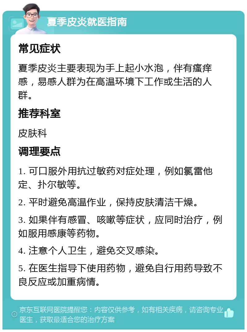 夏季皮炎就医指南 常见症状 夏季皮炎主要表现为手上起小水泡，伴有瘙痒感，易感人群为在高温环境下工作或生活的人群。 推荐科室 皮肤科 调理要点 1. 可口服外用抗过敏药对症处理，例如氯雷他定、扑尔敏等。 2. 平时避免高温作业，保持皮肤清洁干燥。 3. 如果伴有感冒、咳嗽等症状，应同时治疗，例如服用感康等药物。 4. 注意个人卫生，避免交叉感染。 5. 在医生指导下使用药物，避免自行用药导致不良反应或加重病情。