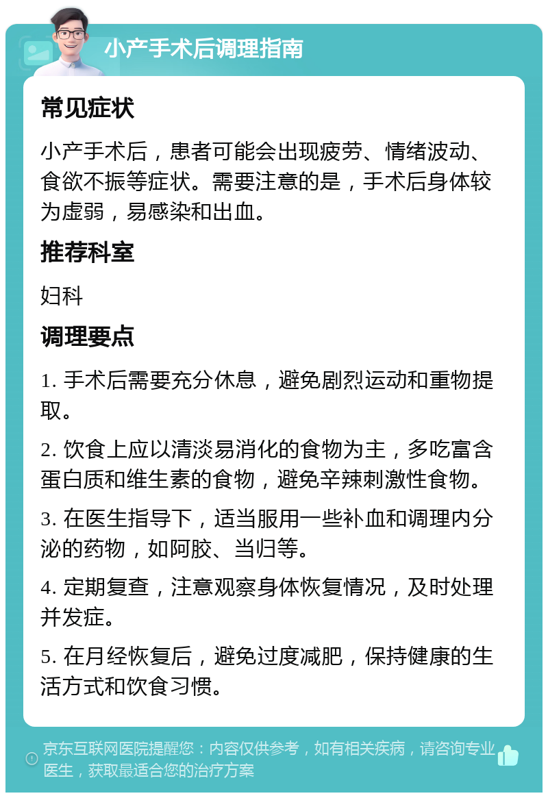 小产手术后调理指南 常见症状 小产手术后，患者可能会出现疲劳、情绪波动、食欲不振等症状。需要注意的是，手术后身体较为虚弱，易感染和出血。 推荐科室 妇科 调理要点 1. 手术后需要充分休息，避免剧烈运动和重物提取。 2. 饮食上应以清淡易消化的食物为主，多吃富含蛋白质和维生素的食物，避免辛辣刺激性食物。 3. 在医生指导下，适当服用一些补血和调理内分泌的药物，如阿胶、当归等。 4. 定期复查，注意观察身体恢复情况，及时处理并发症。 5. 在月经恢复后，避免过度减肥，保持健康的生活方式和饮食习惯。