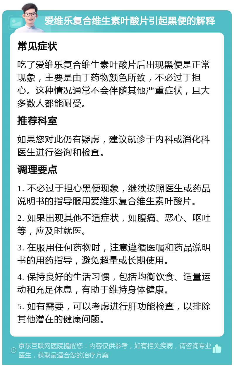 爱维乐复合维生素叶酸片引起黑便的解释 常见症状 吃了爱维乐复合维生素叶酸片后出现黑便是正常现象，主要是由于药物颜色所致，不必过于担心。这种情况通常不会伴随其他严重症状，且大多数人都能耐受。 推荐科室 如果您对此仍有疑虑，建议就诊于内科或消化科医生进行咨询和检查。 调理要点 1. 不必过于担心黑便现象，继续按照医生或药品说明书的指导服用爱维乐复合维生素叶酸片。 2. 如果出现其他不适症状，如腹痛、恶心、呕吐等，应及时就医。 3. 在服用任何药物时，注意遵循医嘱和药品说明书的用药指导，避免超量或长期使用。 4. 保持良好的生活习惯，包括均衡饮食、适量运动和充足休息，有助于维持身体健康。 5. 如有需要，可以考虑进行肝功能检查，以排除其他潜在的健康问题。